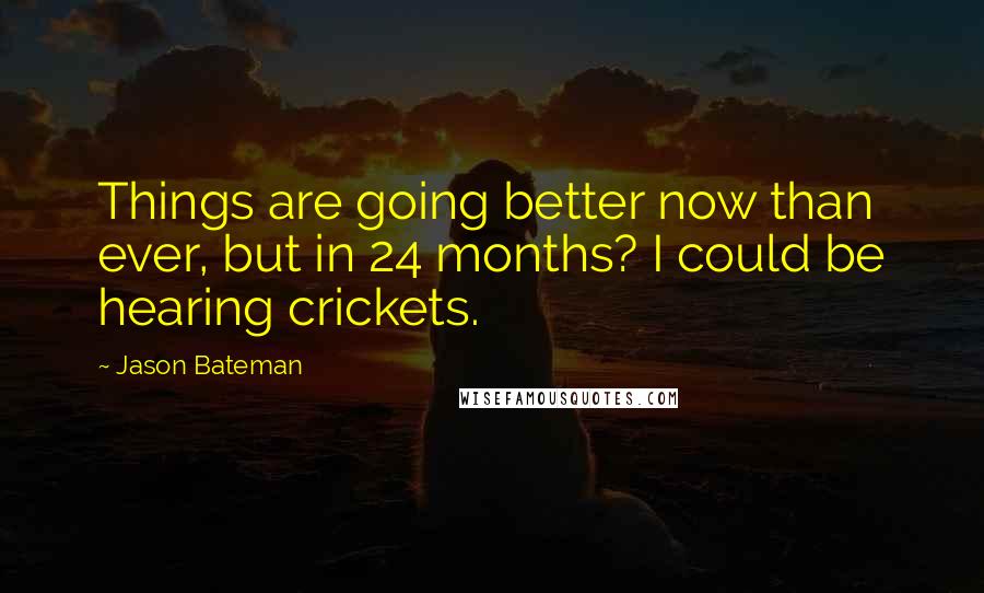 Jason Bateman Quotes: Things are going better now than ever, but in 24 months? I could be hearing crickets.