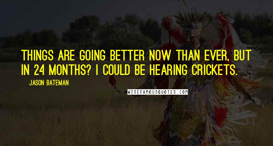 Jason Bateman Quotes: Things are going better now than ever, but in 24 months? I could be hearing crickets.