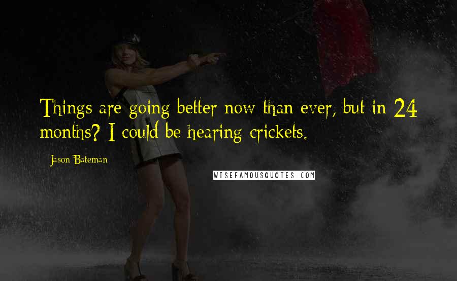 Jason Bateman Quotes: Things are going better now than ever, but in 24 months? I could be hearing crickets.