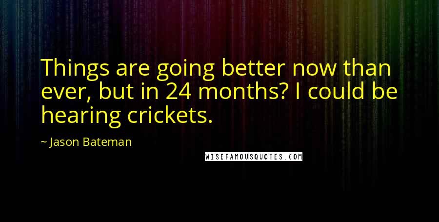 Jason Bateman Quotes: Things are going better now than ever, but in 24 months? I could be hearing crickets.