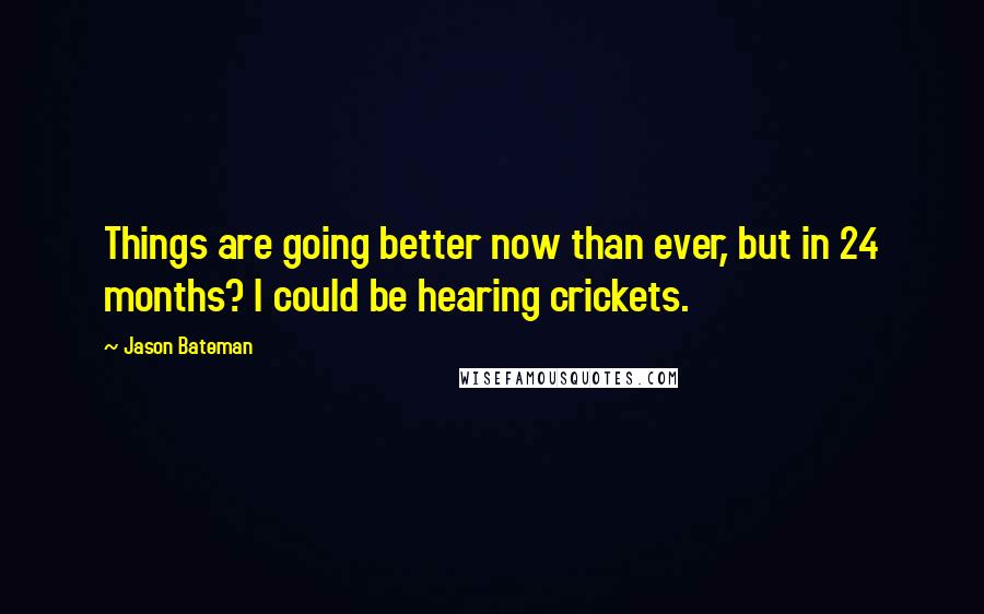 Jason Bateman Quotes: Things are going better now than ever, but in 24 months? I could be hearing crickets.