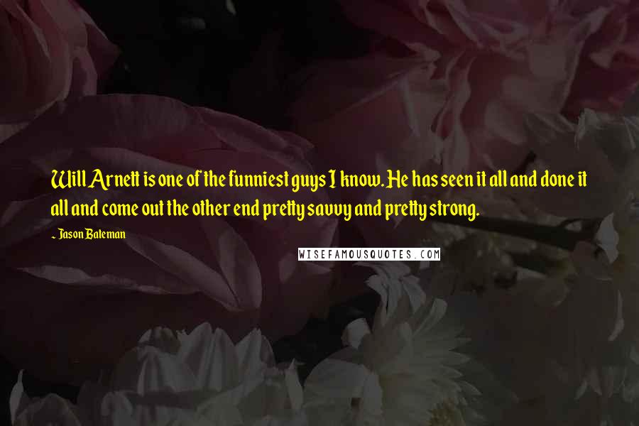 Jason Bateman Quotes: Will Arnett is one of the funniest guys I know. He has seen it all and done it all and come out the other end pretty savvy and pretty strong.