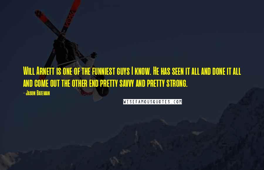 Jason Bateman Quotes: Will Arnett is one of the funniest guys I know. He has seen it all and done it all and come out the other end pretty savvy and pretty strong.