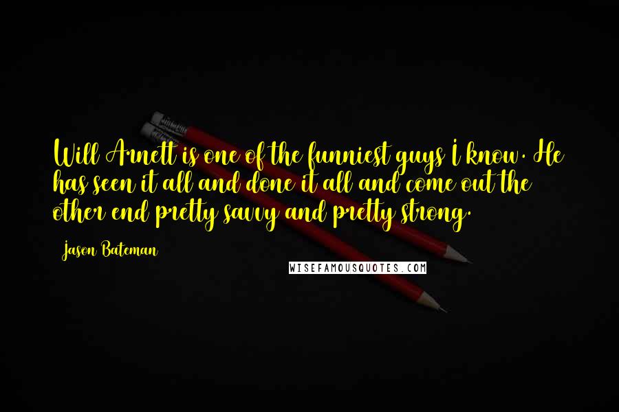 Jason Bateman Quotes: Will Arnett is one of the funniest guys I know. He has seen it all and done it all and come out the other end pretty savvy and pretty strong.