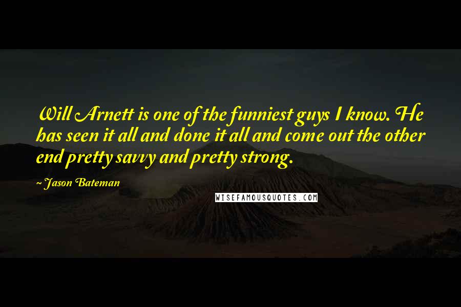 Jason Bateman Quotes: Will Arnett is one of the funniest guys I know. He has seen it all and done it all and come out the other end pretty savvy and pretty strong.