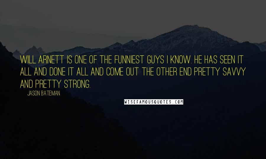 Jason Bateman Quotes: Will Arnett is one of the funniest guys I know. He has seen it all and done it all and come out the other end pretty savvy and pretty strong.