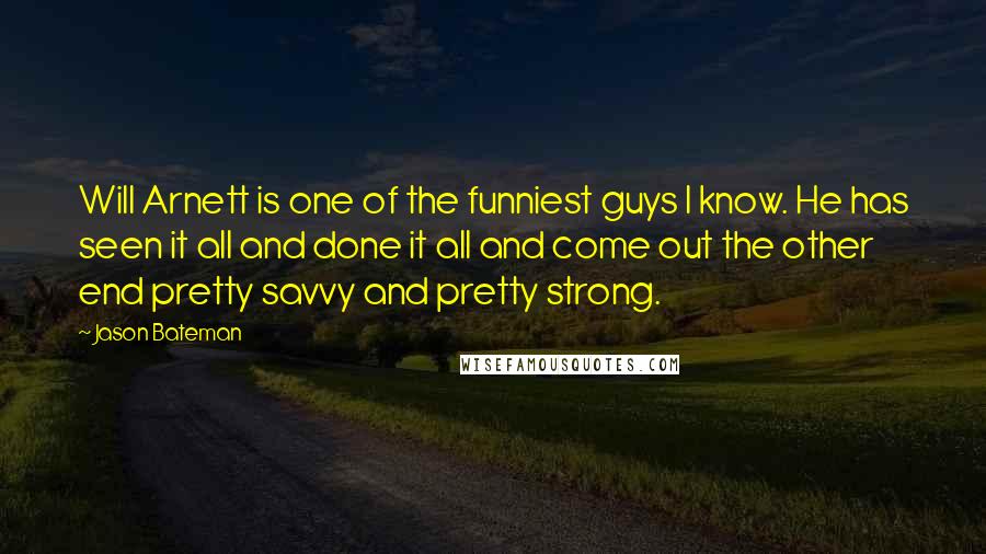 Jason Bateman Quotes: Will Arnett is one of the funniest guys I know. He has seen it all and done it all and come out the other end pretty savvy and pretty strong.