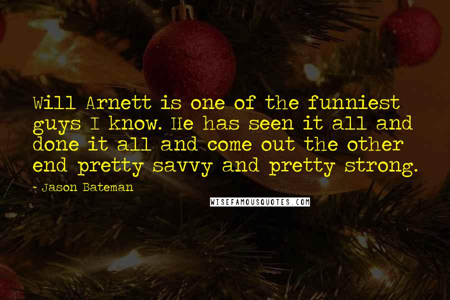 Jason Bateman Quotes: Will Arnett is one of the funniest guys I know. He has seen it all and done it all and come out the other end pretty savvy and pretty strong.