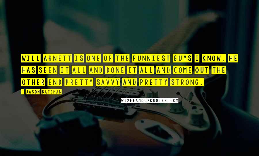 Jason Bateman Quotes: Will Arnett is one of the funniest guys I know. He has seen it all and done it all and come out the other end pretty savvy and pretty strong.