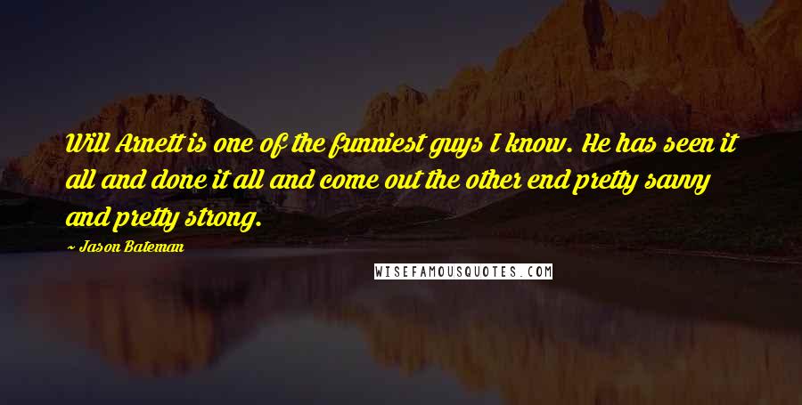 Jason Bateman Quotes: Will Arnett is one of the funniest guys I know. He has seen it all and done it all and come out the other end pretty savvy and pretty strong.