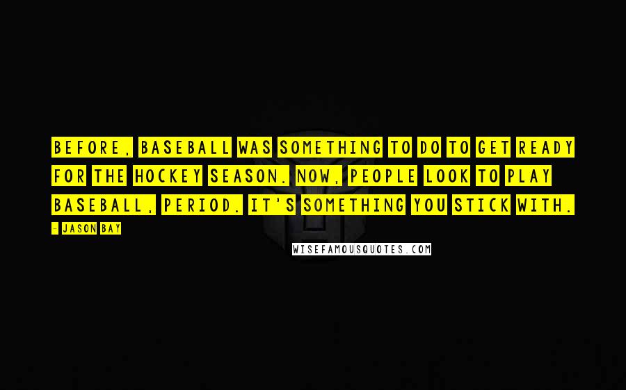 Jason Bay Quotes: Before, baseball was something to do to get ready for the hockey season. Now, people look to play baseball, period. It's something you stick with.