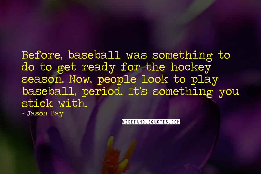 Jason Bay Quotes: Before, baseball was something to do to get ready for the hockey season. Now, people look to play baseball, period. It's something you stick with.