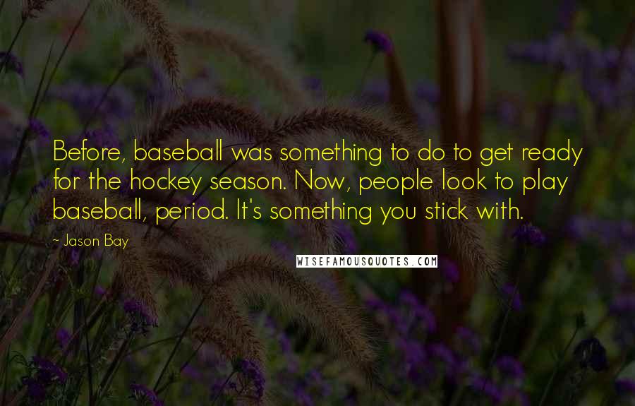 Jason Bay Quotes: Before, baseball was something to do to get ready for the hockey season. Now, people look to play baseball, period. It's something you stick with.