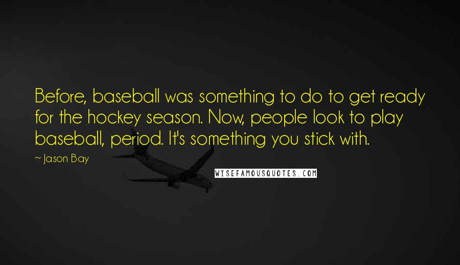 Jason Bay Quotes: Before, baseball was something to do to get ready for the hockey season. Now, people look to play baseball, period. It's something you stick with.
