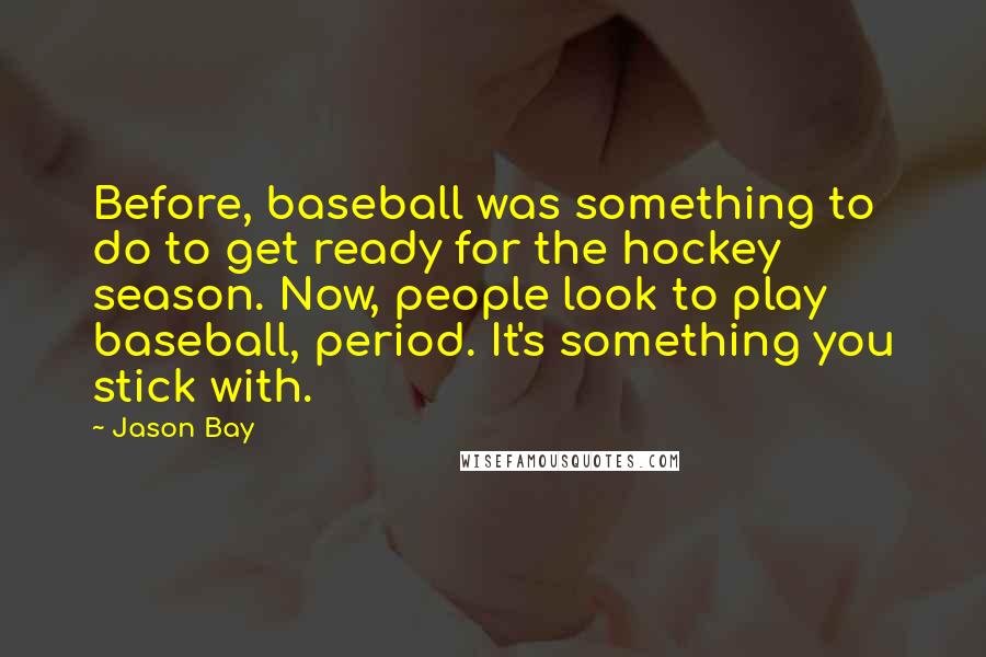 Jason Bay Quotes: Before, baseball was something to do to get ready for the hockey season. Now, people look to play baseball, period. It's something you stick with.