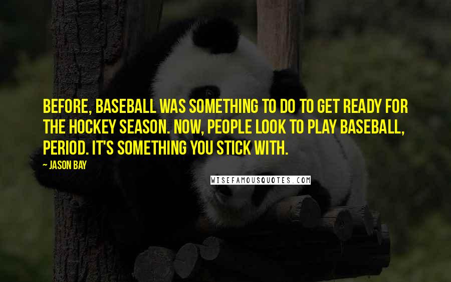 Jason Bay Quotes: Before, baseball was something to do to get ready for the hockey season. Now, people look to play baseball, period. It's something you stick with.