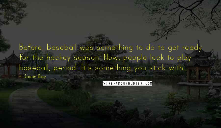 Jason Bay Quotes: Before, baseball was something to do to get ready for the hockey season. Now, people look to play baseball, period. It's something you stick with.