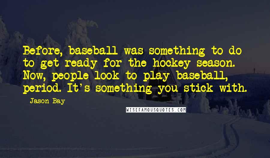 Jason Bay Quotes: Before, baseball was something to do to get ready for the hockey season. Now, people look to play baseball, period. It's something you stick with.
