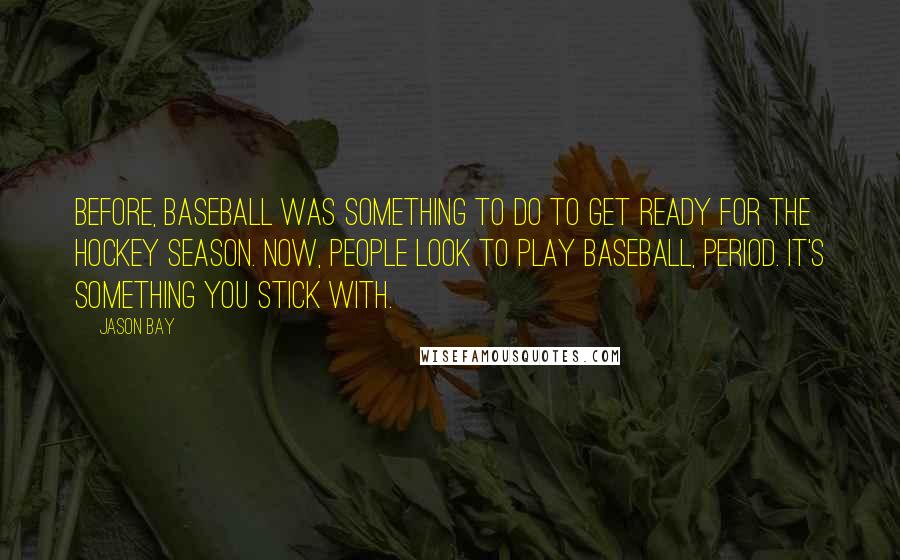 Jason Bay Quotes: Before, baseball was something to do to get ready for the hockey season. Now, people look to play baseball, period. It's something you stick with.