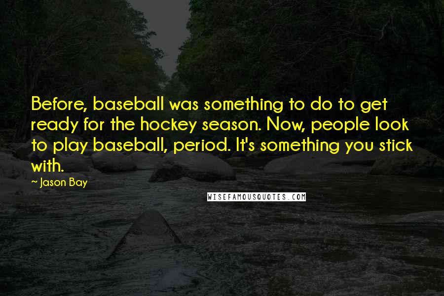 Jason Bay Quotes: Before, baseball was something to do to get ready for the hockey season. Now, people look to play baseball, period. It's something you stick with.