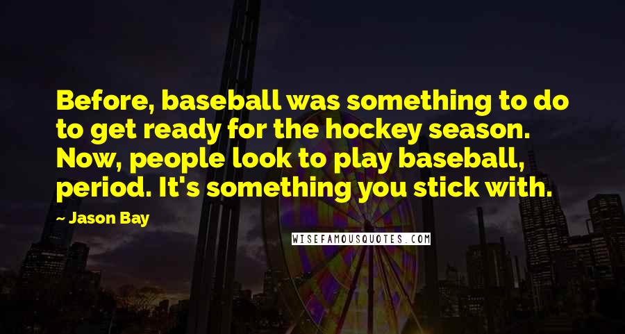 Jason Bay Quotes: Before, baseball was something to do to get ready for the hockey season. Now, people look to play baseball, period. It's something you stick with.