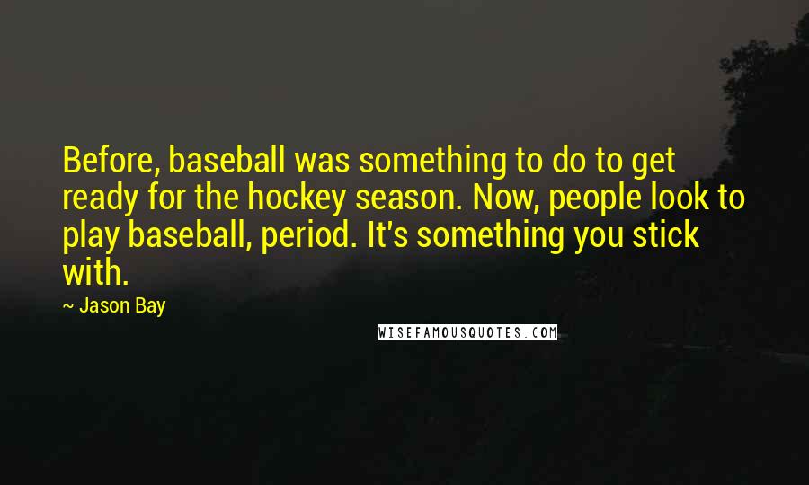 Jason Bay Quotes: Before, baseball was something to do to get ready for the hockey season. Now, people look to play baseball, period. It's something you stick with.