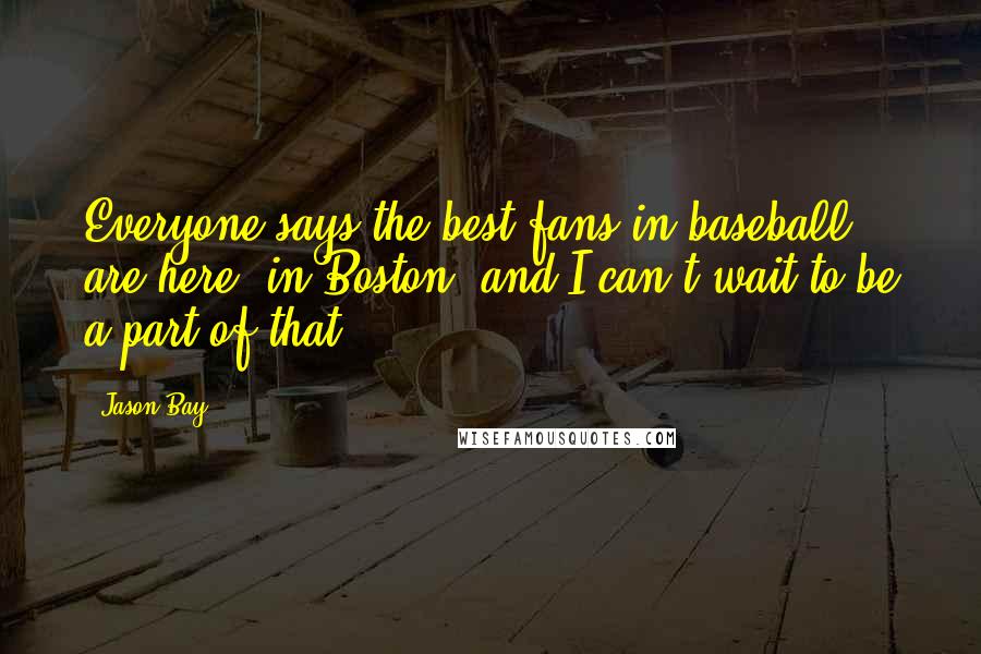 Jason Bay Quotes: Everyone says the best fans in baseball are here [in Boston] and I can't wait to be a part of that.
