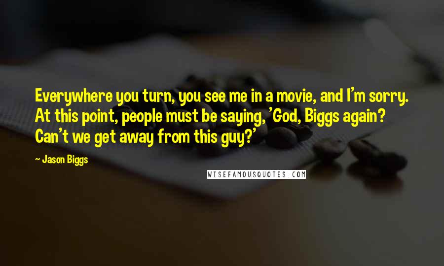 Jason Biggs Quotes: Everywhere you turn, you see me in a movie, and I'm sorry. At this point, people must be saying, 'God, Biggs again? Can't we get away from this guy?'