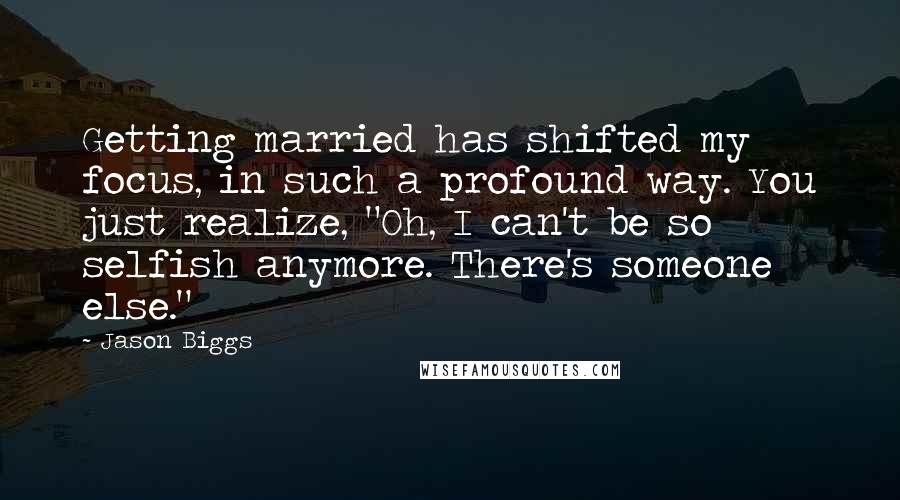 Jason Biggs Quotes: Getting married has shifted my focus, in such a profound way. You just realize, "Oh, I can't be so selfish anymore. There's someone else."