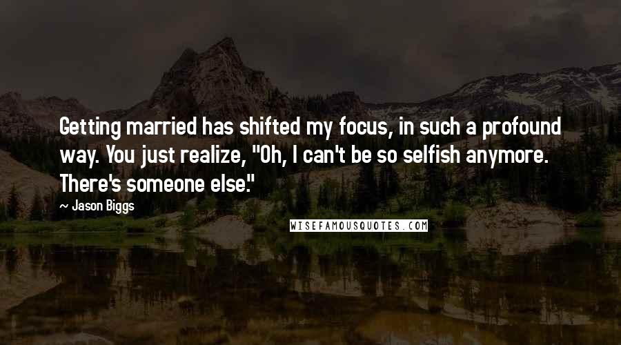 Jason Biggs Quotes: Getting married has shifted my focus, in such a profound way. You just realize, "Oh, I can't be so selfish anymore. There's someone else."