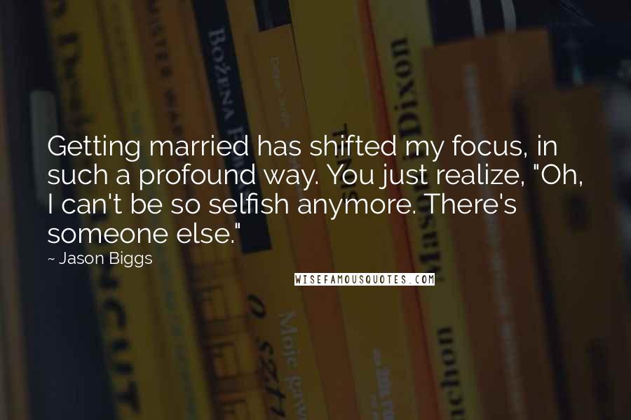 Jason Biggs Quotes: Getting married has shifted my focus, in such a profound way. You just realize, "Oh, I can't be so selfish anymore. There's someone else."