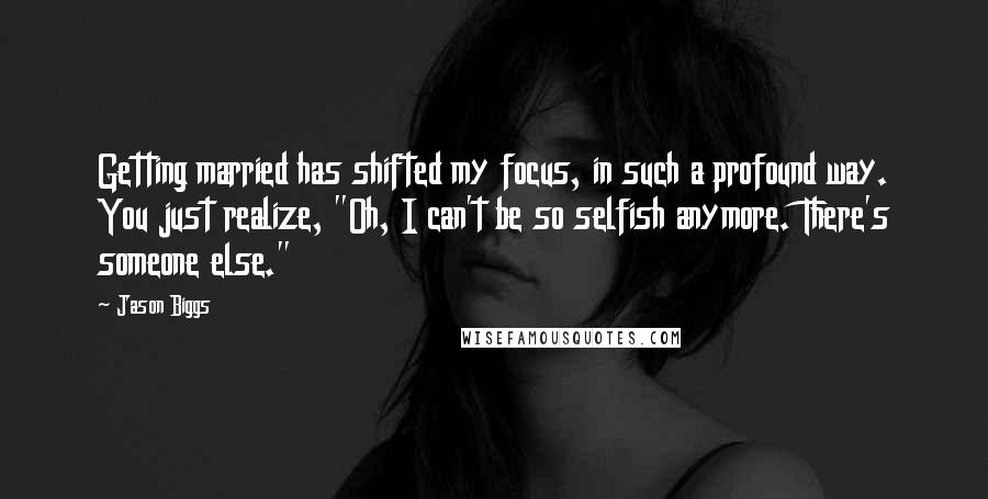 Jason Biggs Quotes: Getting married has shifted my focus, in such a profound way. You just realize, "Oh, I can't be so selfish anymore. There's someone else."