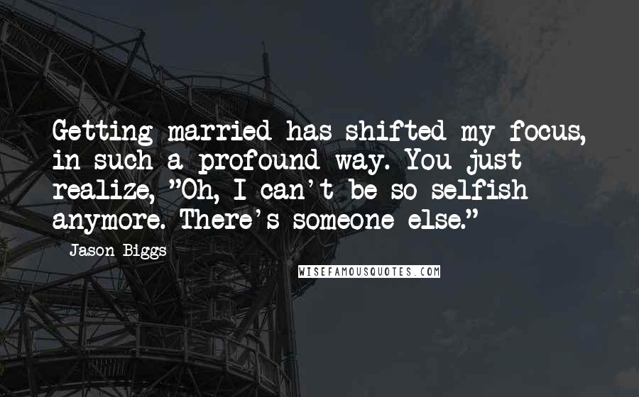 Jason Biggs Quotes: Getting married has shifted my focus, in such a profound way. You just realize, "Oh, I can't be so selfish anymore. There's someone else."