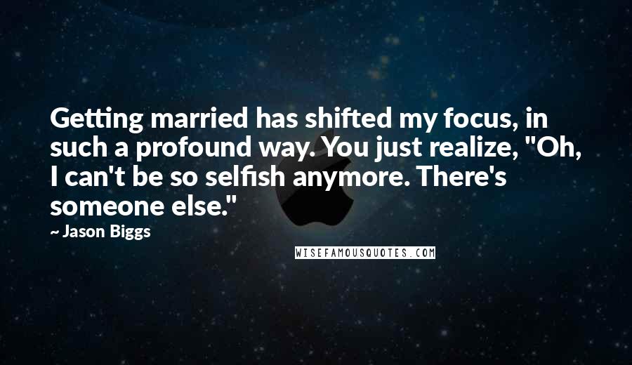 Jason Biggs Quotes: Getting married has shifted my focus, in such a profound way. You just realize, "Oh, I can't be so selfish anymore. There's someone else."