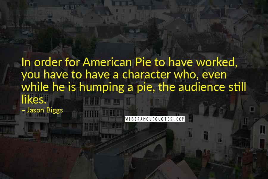 Jason Biggs Quotes: In order for American Pie to have worked, you have to have a character who, even while he is humping a pie, the audience still likes.