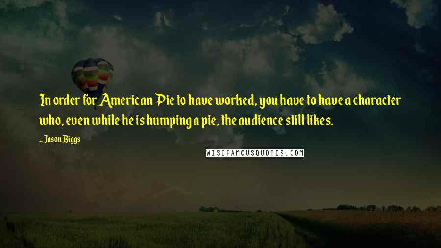 Jason Biggs Quotes: In order for American Pie to have worked, you have to have a character who, even while he is humping a pie, the audience still likes.