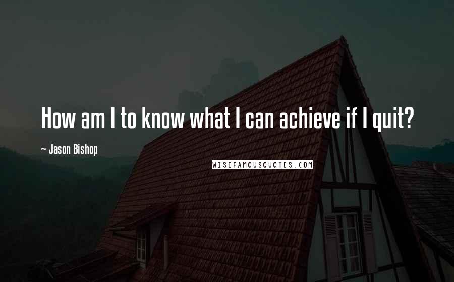 Jason Bishop Quotes: How am I to know what I can achieve if I quit?