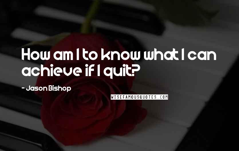 Jason Bishop Quotes: How am I to know what I can achieve if I quit?
