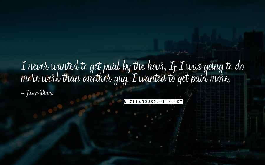 Jason Blum Quotes: I never wanted to get paid by the hour. If I was going to do more work than another guy, I wanted to get paid more.