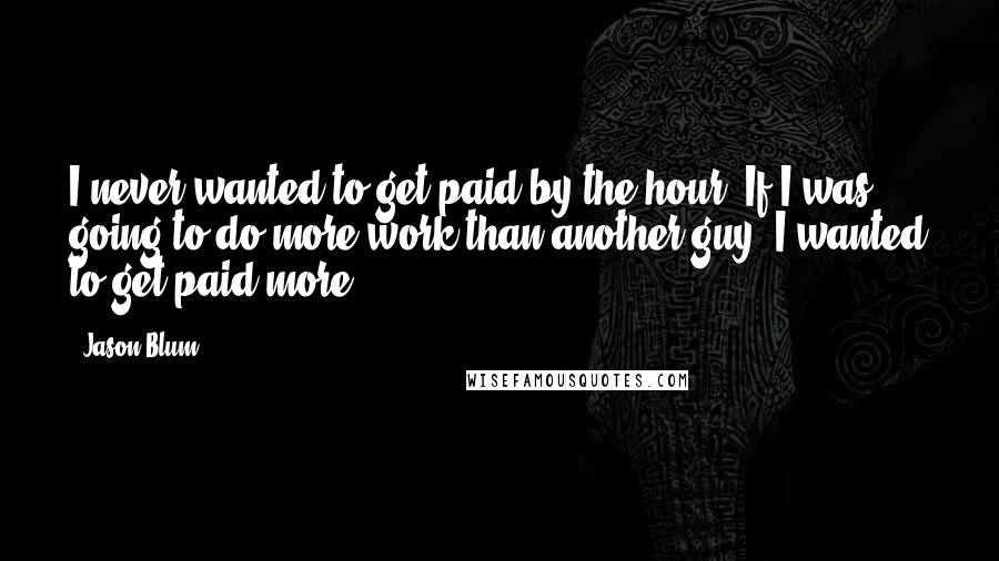 Jason Blum Quotes: I never wanted to get paid by the hour. If I was going to do more work than another guy, I wanted to get paid more.