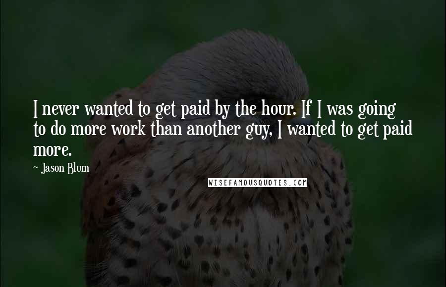 Jason Blum Quotes: I never wanted to get paid by the hour. If I was going to do more work than another guy, I wanted to get paid more.