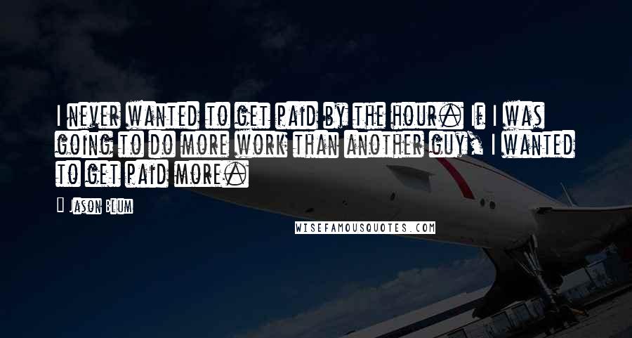 Jason Blum Quotes: I never wanted to get paid by the hour. If I was going to do more work than another guy, I wanted to get paid more.