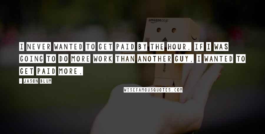 Jason Blum Quotes: I never wanted to get paid by the hour. If I was going to do more work than another guy, I wanted to get paid more.