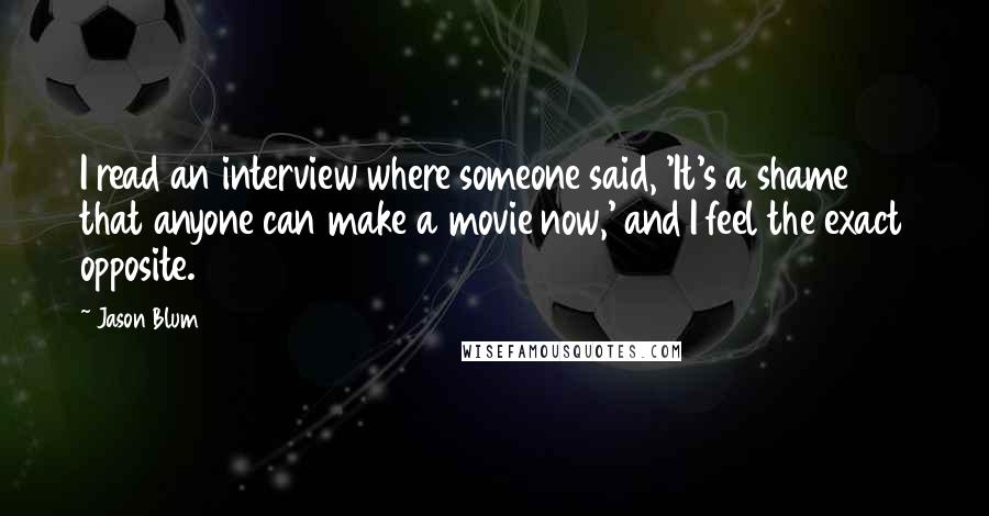 Jason Blum Quotes: I read an interview where someone said, 'It's a shame that anyone can make a movie now,' and I feel the exact opposite.