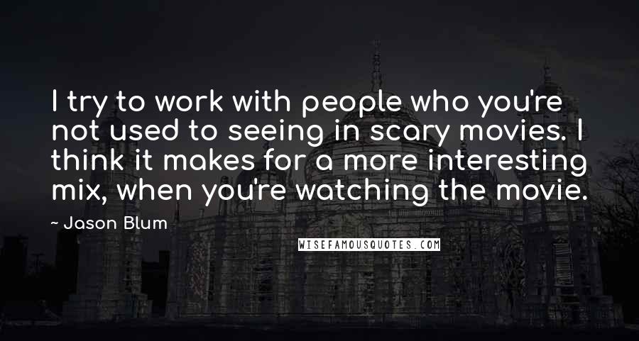 Jason Blum Quotes: I try to work with people who you're not used to seeing in scary movies. I think it makes for a more interesting mix, when you're watching the movie.