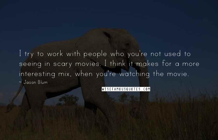 Jason Blum Quotes: I try to work with people who you're not used to seeing in scary movies. I think it makes for a more interesting mix, when you're watching the movie.