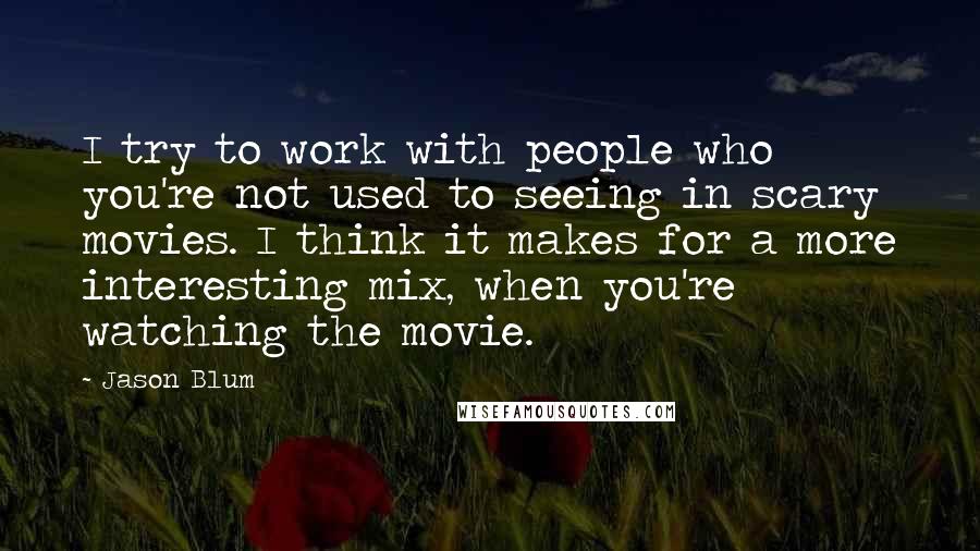 Jason Blum Quotes: I try to work with people who you're not used to seeing in scary movies. I think it makes for a more interesting mix, when you're watching the movie.