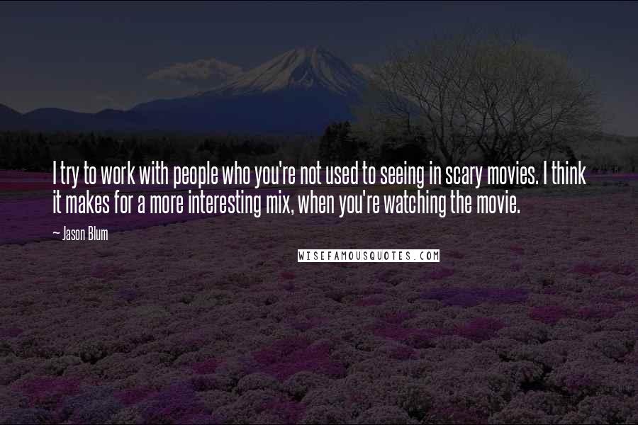 Jason Blum Quotes: I try to work with people who you're not used to seeing in scary movies. I think it makes for a more interesting mix, when you're watching the movie.