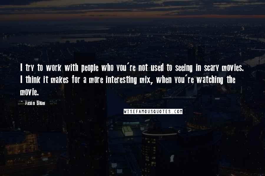 Jason Blum Quotes: I try to work with people who you're not used to seeing in scary movies. I think it makes for a more interesting mix, when you're watching the movie.