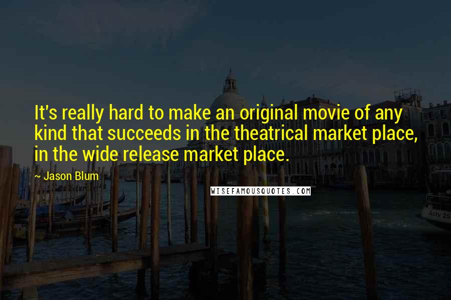 Jason Blum Quotes: It's really hard to make an original movie of any kind that succeeds in the theatrical market place, in the wide release market place.